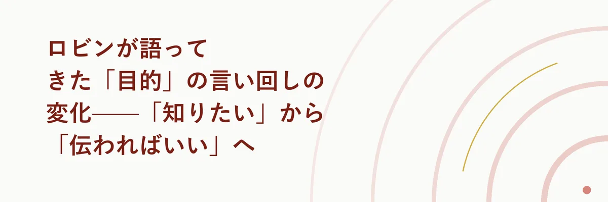 ロビンが語ってきた「目的」の言い回しの変化——「知りたい」から「伝わればいい」へ